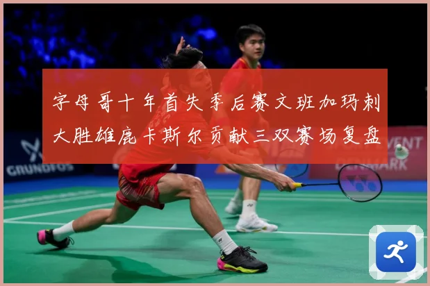 字母哥十年首失季后赛文班加玛刺大胜雄鹿卡斯尔贡献三双赛场复盘-深度解析